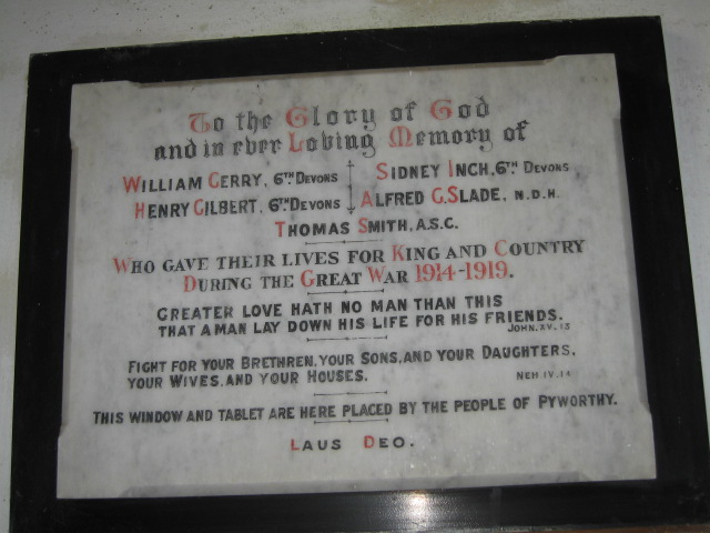 NAME: GERRY William. 6th Devons
NAME: GILBERT Henry. 6th Devons
NAME: INCH Sidney. 6th Devons
NAME: SLADE Alfred G. N.D.H.
NAME: SMITH Thomas. A.S.C.
INSCRIPTION: To the Glory of God and in ever Loving Memory of the aforesaid who gave their lives for King and Country during The Great War 1914-1919. Greater Love hath no man than this that a man lay down his life for his friends. Fight for your brethren, your sons and your daughters, your wives and your houses. This window and tablet are here placed by the people of Pyworthy. Laus Deo.
Position 5 on Interior Plan IMG_0014.JPG